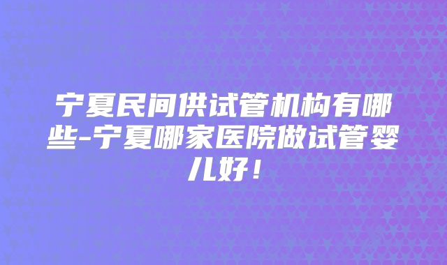 宁夏民间供试管机构有哪些-宁夏哪家医院做试管婴儿好!