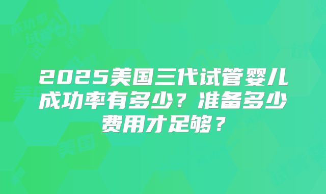 2025美国三代试管婴儿成功率有多少？准备多少费用才足够？