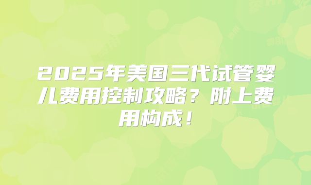 2025年美国三代试管婴儿费用控制攻略？附上费用构成！
