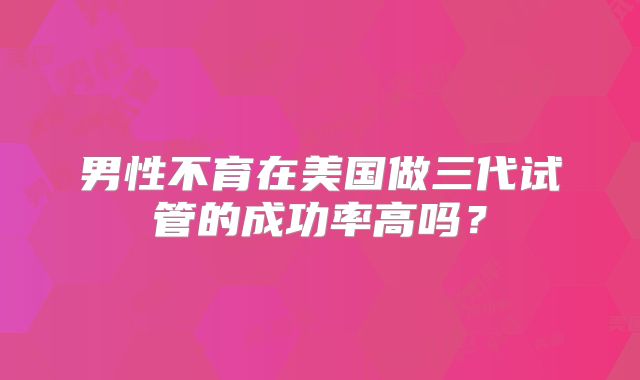 男性不育在美国做三代试管的成功率高吗？