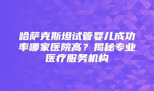 哈萨克斯坦试管婴儿成功率哪家医院高?揭秘专业医疗服务机构