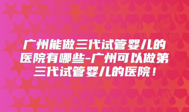广州能做三代试管婴儿的医院有哪些-广州可以做第三代试管婴儿的医院!
