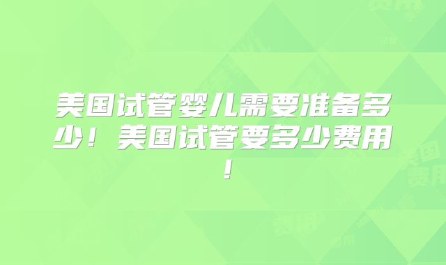 美国试管婴儿需要准备多少!美国试管要多少费用!