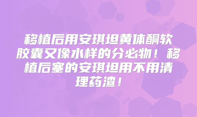 移植后用安琪坦黄体酮软胶囊又像水样的分必物!移植后塞的安琪坦用不用清理药渣!
