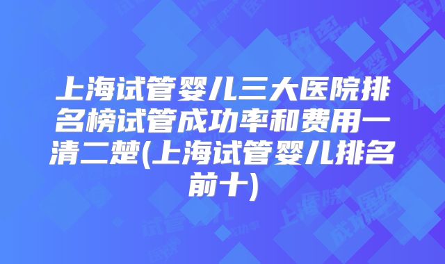 上海试管婴儿三大医院排名榜试管成功率和费用一清二楚(上海试管婴儿排名前十)