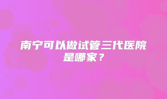 南宁可以做试管三代医院是哪家？