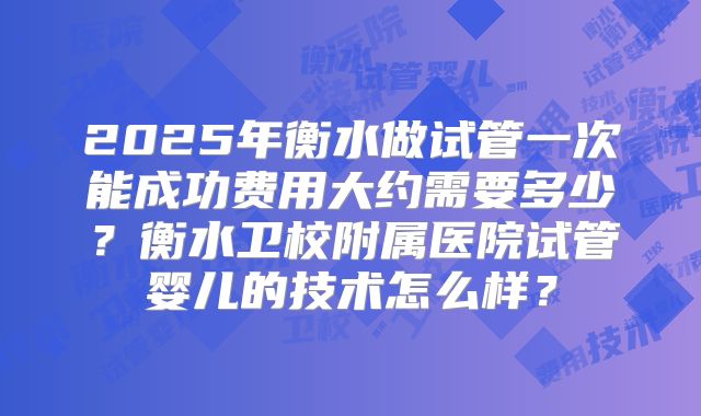 2025年衡水做试管一次能成功费用大约需要多少？衡水卫校附属医院试管婴儿的技术怎么样？