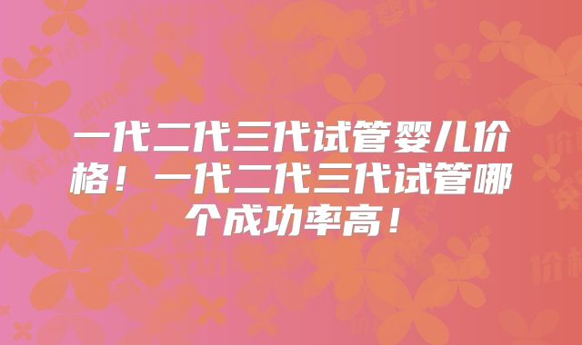 一代二代三代试管婴儿价格！一代二代三代试管哪个成功率高！