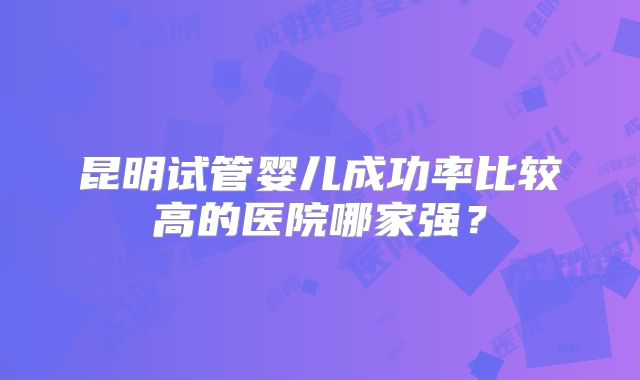 昆明试管婴儿成功率比较高的医院哪家强?