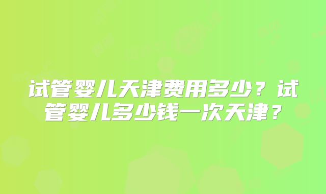 试管婴儿天津费用多少？试管婴儿多少钱一次天津？