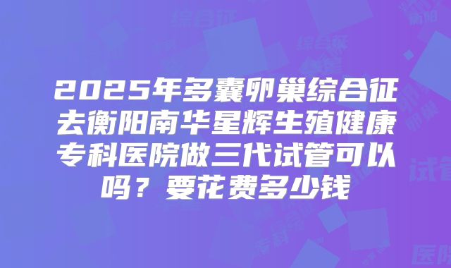 2025年多囊卵巢综合征去衡阳南华星辉生殖健康专科医院做三代试管可以吗？要花费多少钱