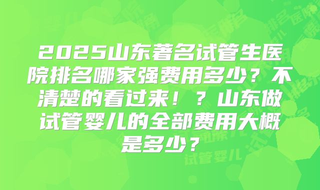 2025山东著名试管生医院排名哪家强费用多少？不清楚的看过来！？山东做试管婴儿的全部费用大概是多少？
