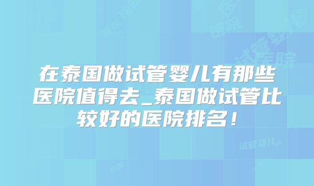 在泰国做试管婴儿有那些医院值得去_泰国做试管比较好的医院排名！