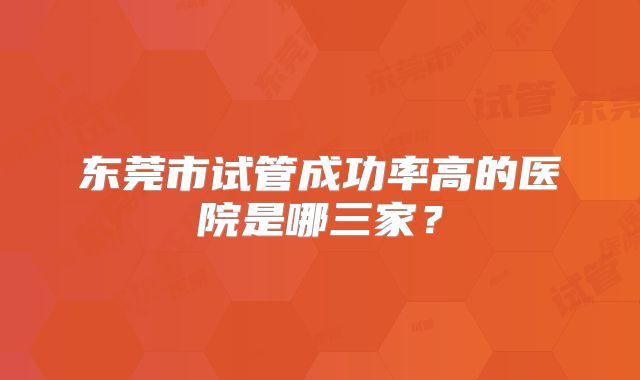 东莞市试管成功率高的医院是哪三家？