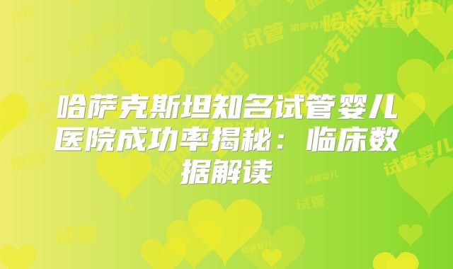 哈萨克斯坦知名试管婴儿医院成功率揭秘：临床数据解读