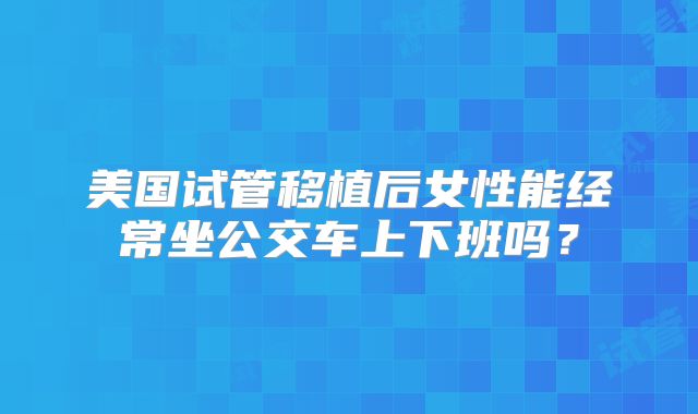 美国试管移植后女性能经常坐公交车上下班吗?