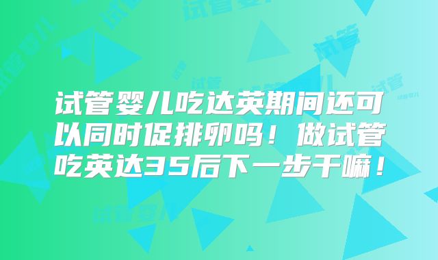 试管婴儿吃达英期间还可以同时促排卵吗！做试管吃英达35后下一步干嘛！