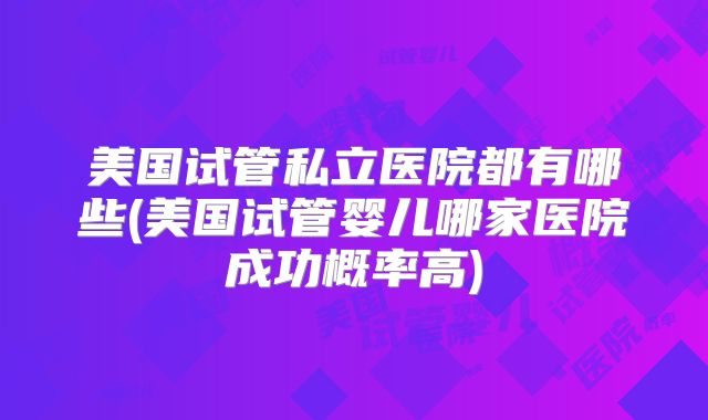 美国试管私立医院都有哪些(美国试管婴儿哪家医院成功概率高)