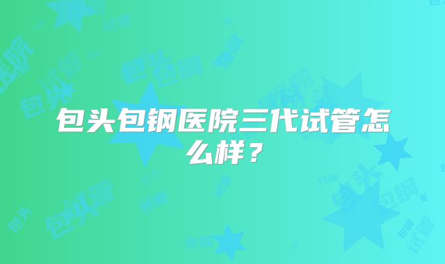 包头包钢医院三代试管怎么样？