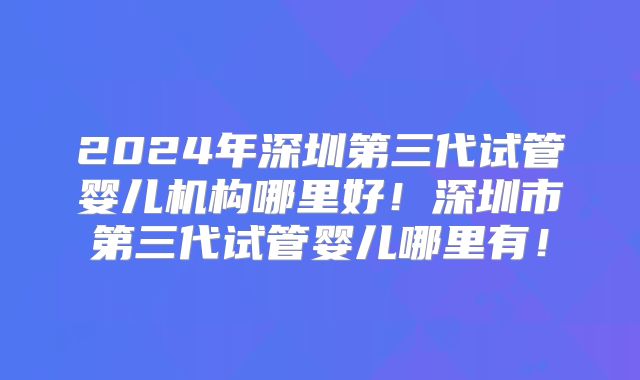 2024年深圳第三代试管婴儿机构哪里好！深圳市第三代试管婴儿哪里有！