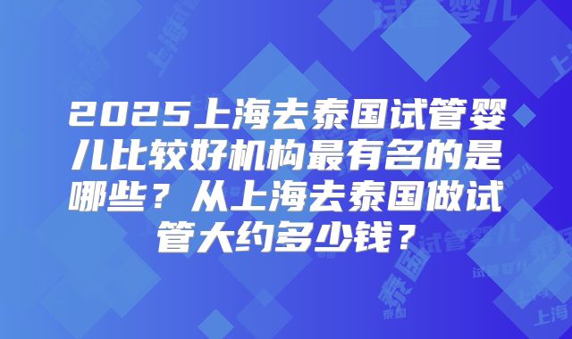 2025上海去泰国试管婴儿比较好机构最有名的是哪些？从上海去泰国做试管大约多少钱？