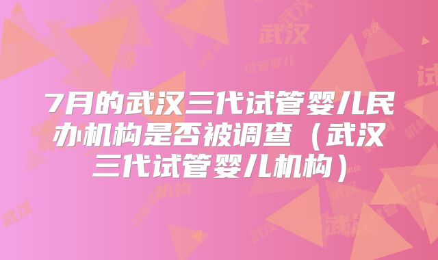 7月的武汉三代试管婴儿民办机构是否被调查（武汉三代试管婴儿机构）