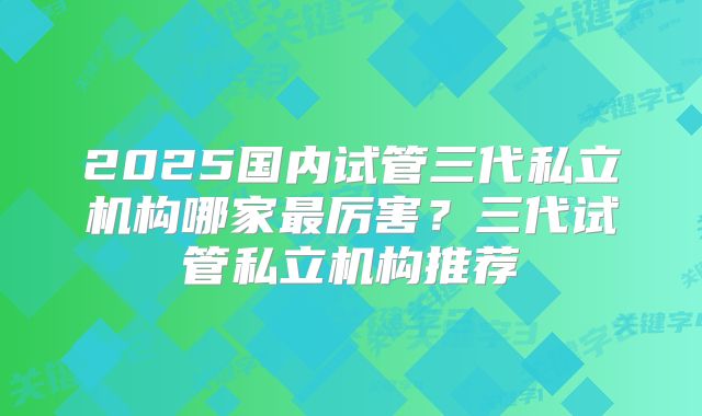 2025国内试管三代私立机构哪家最厉害？三代试管私立机构推荐