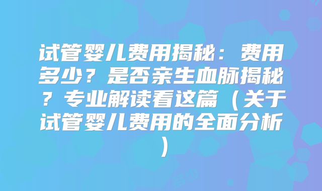 试管婴儿费用揭秘:费用多少?是否亲生血脉揭秘?专业解读看这篇(关于试管婴儿费用的全面分析)
