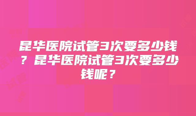 昆华医院试管3次要多少钱?昆华医院试管3次要多少钱呢?