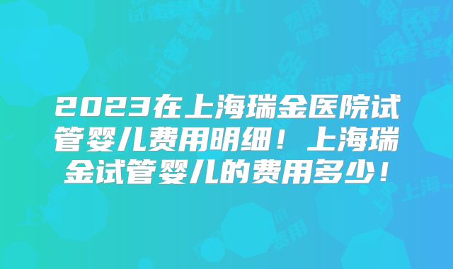 2023在上海瑞金医院试管婴儿费用明细！上海瑞金试管婴儿的费用多少！