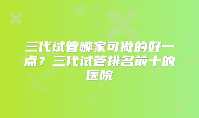 三代试管哪家可做的好一点？三代试管排名前十的医院