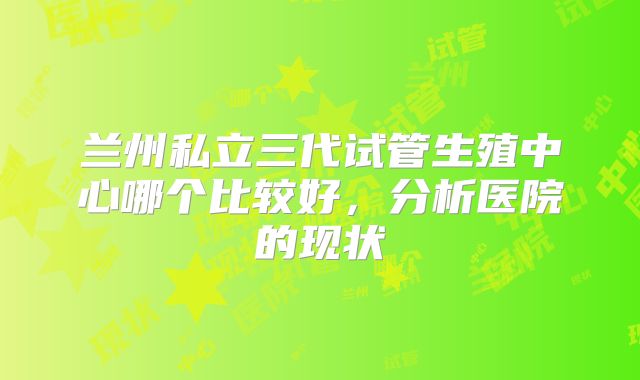 兰州私立三代试管生殖中心哪个比较好，分析医院的现状