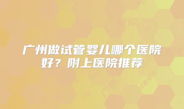 广州做试管婴儿哪个医院好？附上医院推荐