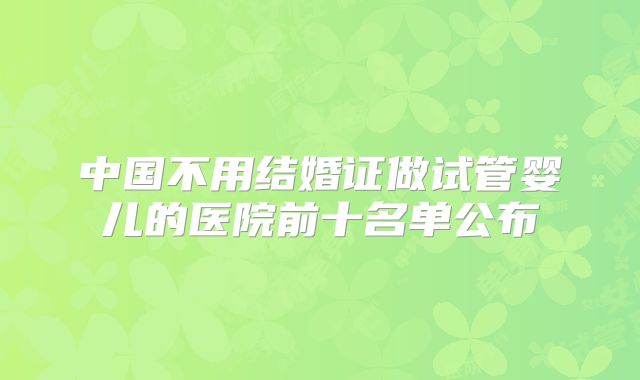 中国不用结婚证做试管婴儿的医院前十名单公布