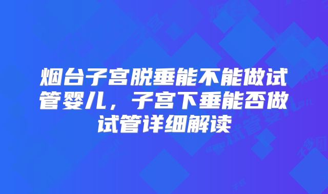 烟台子宫脱垂能不能做试管婴儿，子宫下垂能否做试管详细解读