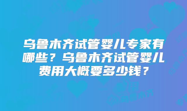 乌鲁木齐试管婴儿专家有哪些？乌鲁木齐试管婴儿费用大概要多少钱？