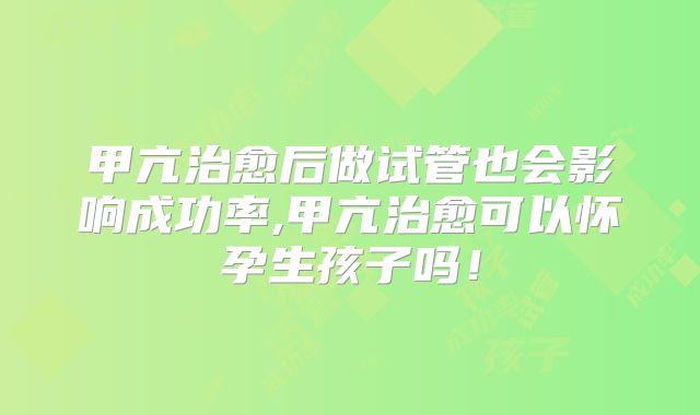 甲亢治愈后做试管也会影响成功率,甲亢治愈可以怀孕生孩子吗！
