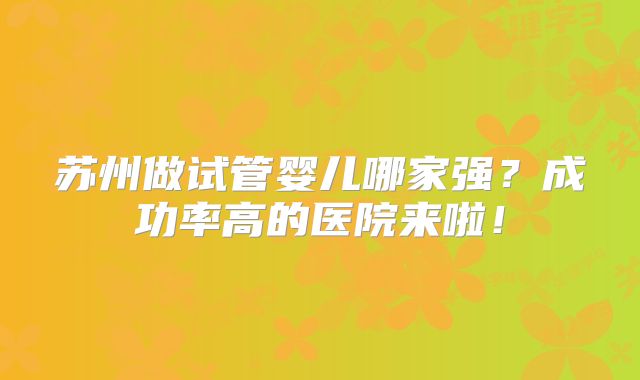 苏州做试管婴儿哪家强？成功率高的医院来啦！