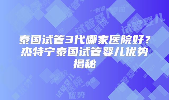泰国试管3代哪家医院好？杰特宁泰国试管婴儿优势揭秘