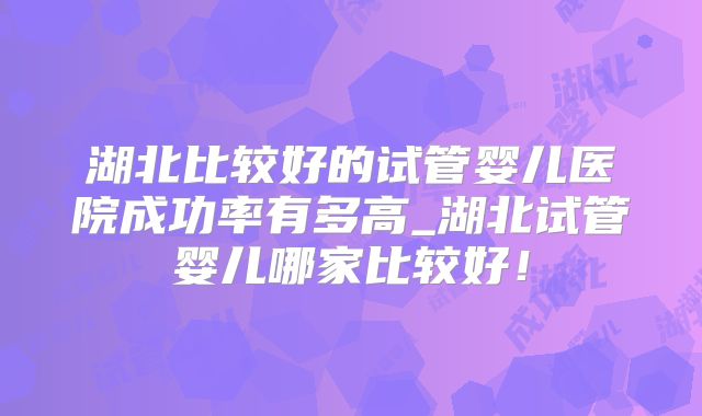 湖北比较好的试管婴儿医院成功率有多高_湖北试管婴儿哪家比较好！