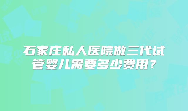 石家庄私人医院做三代试管婴儿需要多少费用？