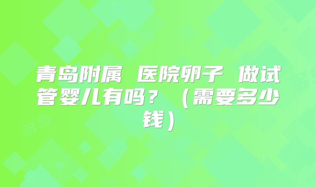 青岛附属 医院卵子 做试管婴儿有吗？（需要多少钱）