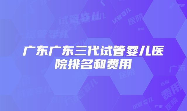 广东广东三代试管婴儿医院排名和费用