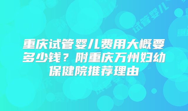 重庆试管婴儿费用大概要多少钱？附重庆万州妇幼保健院推荐理由
