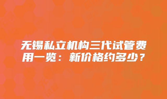 无锡私立机构三代试管费用一览：新价格约多少？