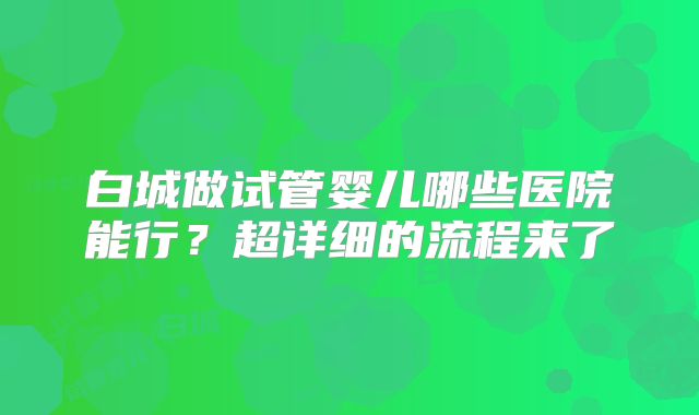 白城做试管婴儿哪些医院能行？超详细的流程来了