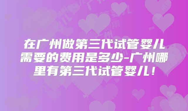 在广州做第三代试管婴儿需要的费用是多少-广州哪里有第三代试管婴儿！