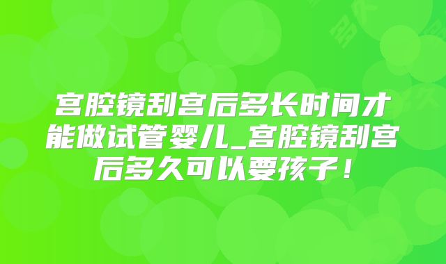 宫腔镜刮宫后多长时间才能做试管婴儿_宫腔镜刮宫后多久可以要孩子！