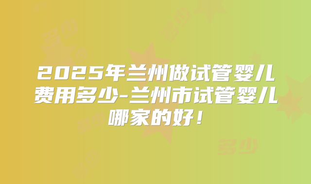 2025年兰州做试管婴儿费用多少-兰州市试管婴儿哪家的好！