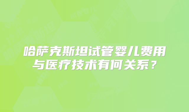 哈萨克斯坦试管婴儿费用与医疗技术有何关系？